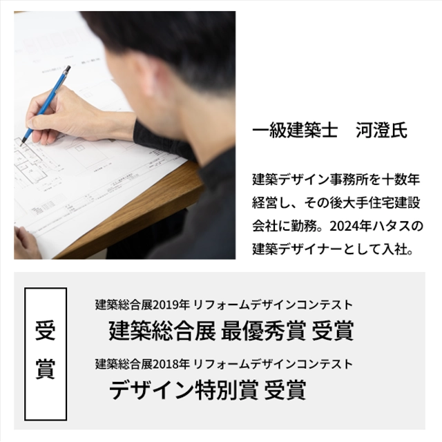 一級建築士　河澄氏
	 建築デザイン事務所を十数年経営し、その後大手住宅建設会社に勤務。2024年ハタスの建築デザイナーとして入社。
	 【受賞歴】
	 建築総合展2019年 リフォームデザインコンテスト　建築総合展 最優秀賞 受賞
	 建築総合展2018年 リフォームデザインコンテスト　デザイン特別賞 受賞